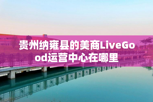 贵州纳雍县的美商LiveGood运营中心在哪里