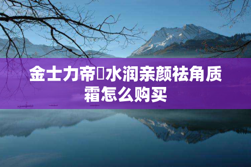 金士力帝蘭水润亲颜祛角质霜怎么购买