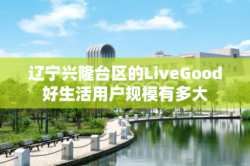 辽宁兴隆台区的LiveGood好生活用户规模有多大