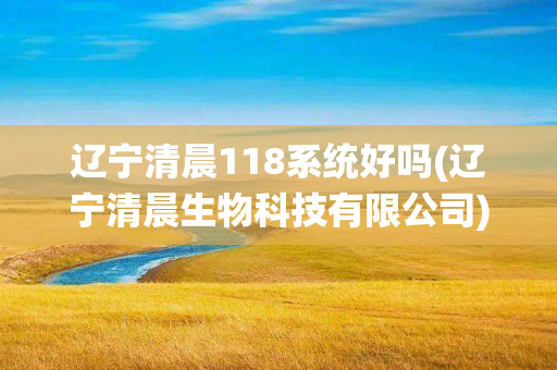 辽宁清晨118系统好吗(辽宁清晨生物科技有限公司)