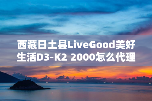 西藏日土县LiveGood美好生活D3-K2 2000怎么代理