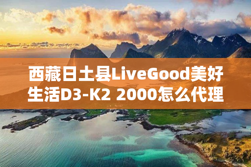 西藏日土县LiveGood美好生活D3-K2 2000怎么代理