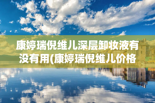 康婷瑞倪维儿深层卸妆液有没有用(康婷瑞倪维儿价格表)