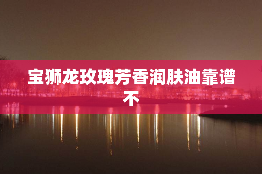 宝狮龙玫瑰芳香润肤油靠谱不