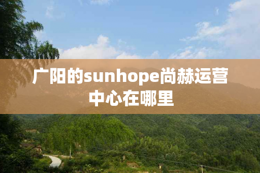 广阳的sunhope尚赫运营中心在哪里