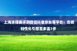  上海消保委评测微信抖音京东等平台：合拢特性化引荐至多需7步
